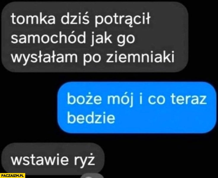 
    Tomka dziś potrącił samochód jak go wysłałam po ziemniaki. I co teraz będzie? Wstawię ryż