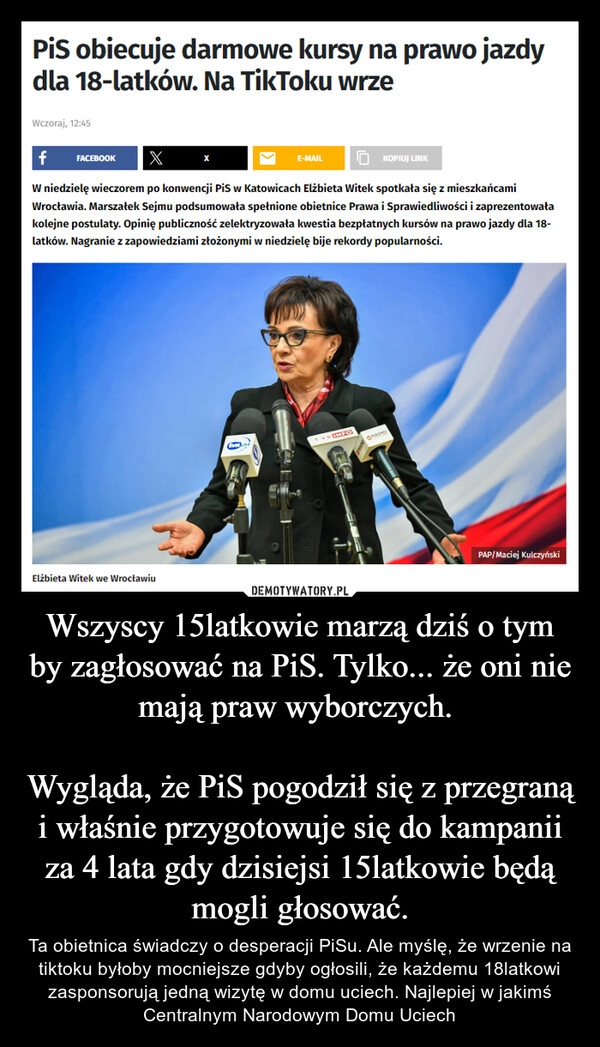 
    Wszyscy 15latkowie marzą dziś o tym by zagłosować na PiS. Tylko... że oni nie mają praw wyborczych. 

Wygląda, że PiS pogodził się z przegraną i właśnie przygotowuje się do kampanii za 4 lata gdy dzisiejsi 15latkowie będą mogli głosować.