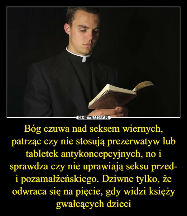 
    Bóg czuwa nad seksem wiernych, patrząc czy nie stosują prezerwatyw lub tabletek antykoncepcyjnych, no i sprawdza czy nie uprawiają seksu przed- i pozamałżeńskiego. Dziwne tylko, że odwraca się na pięcie, gdy widzi księży gwałcących dzieci