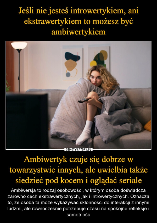 
    Jeśli nie jesteś introwertykiem, ani ekstrawertykiem to możesz być ambiwertykiem Ambiwertyk czuje się dobrze w towarzystwie innych, ale uwielbia także siedzieć pod kocem i oglądać seriale