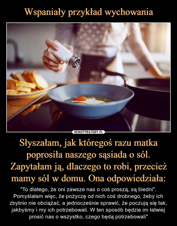 
    Wspaniały przykład wychowania Słyszałam, jak któregoś razu matka poprosiła naszego sąsiada o sól. Zapytałam ją, dlaczego to robi, przecież mamy sól w domu. Ona odpowiedziała: