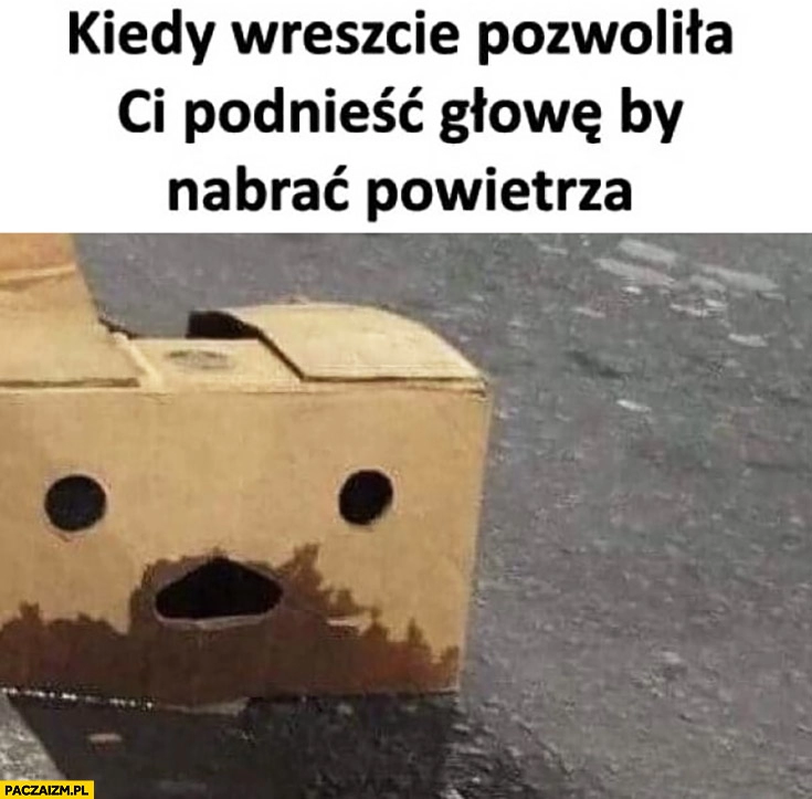 
    Kiedy wreszcie pozwoliła Ci podnieść głowę by nabrać powietrza