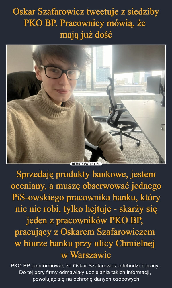 
    Oskar Szafarowicz tweetuje z siedziby PKO BP. Pracownicy mówią, że 
mają już dość Sprzedaję produkty bankowe, jestem oceniany, a muszę obserwować jednego PiS-owskiego pracownika banku, który nic nie robi, tylko hejtuje - skarży się jeden z pracowników PKO BP,  pracujący z Oskarem Szafarowiczem 
w biurze banku przy ulicy Chmielnej 
w Warszawie