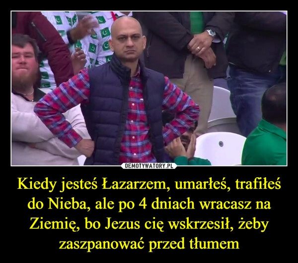 
    Kiedy jesteś Łazarzem, umarłeś, trafiłeś do Nieba, ale po 4 dniach wracasz na Ziemię, bo Jezus cię wskrzesił, żeby zaszpanować przed tłumem