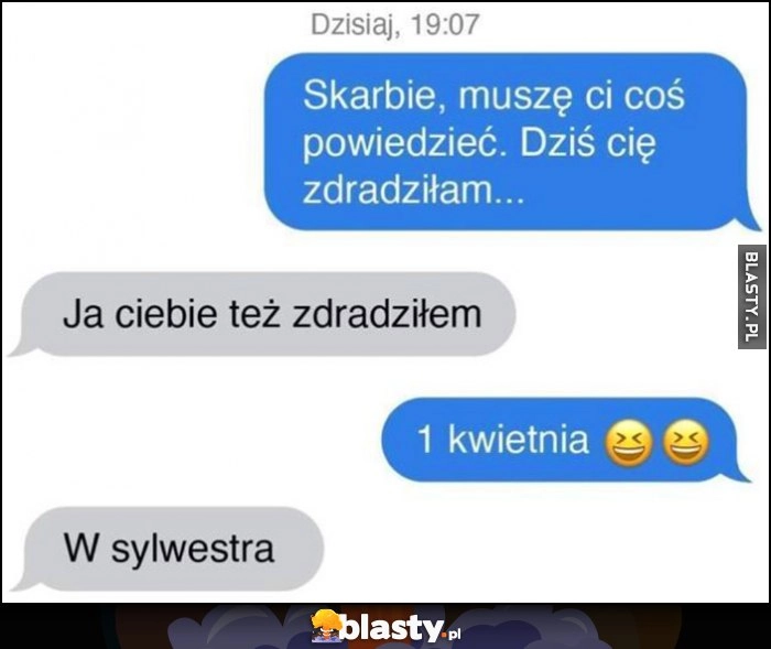 
    Skarbie muszę ci coś powiedzieć, dziś cię zdradziłam, ja ciebie też, 1 kwietnia, w sylwestra