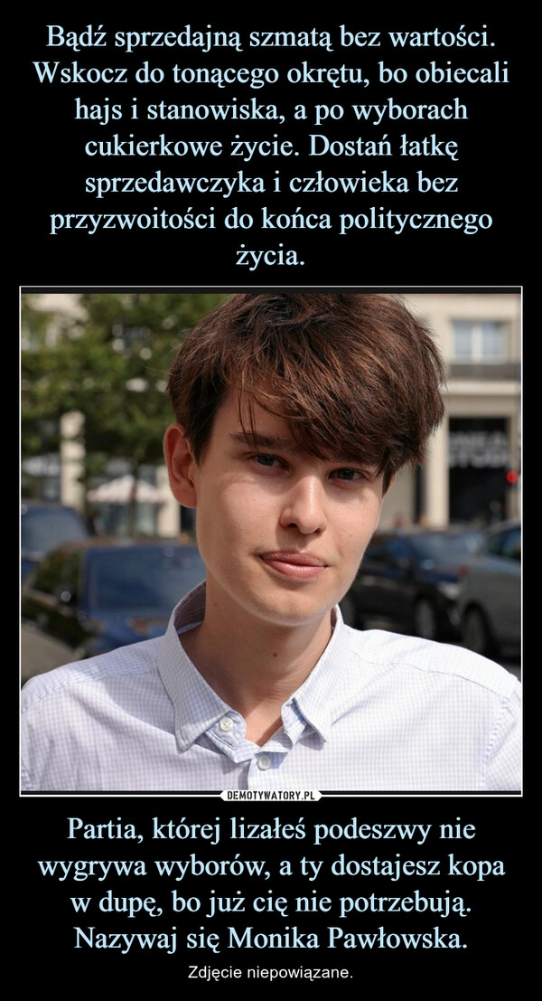 
    Bądź sprzedajną szmatą bez wartości. Wskocz do tonącego okrętu, bo obiecali hajs i stanowiska, a po wyborach cukierkowe życie. Dostań łatkę sprzedawczyka i człowieka bez przyzwoitości do końca politycznego życia. Partia, której lizałeś podeszwy nie wygrywa wyborów, a ty dostajesz kopa w dupę, bo już cię nie potrzebują. Nazywaj się Monika Pawłowska.