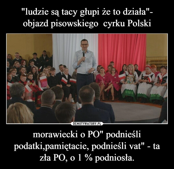 
    "ludzie są tacy głupi że to działa"- objazd pisowskiego  cyrku Polski morawiecki o PO" podnieśli podatki,pamiętacie, podnieśli vat" - ta zła PO, o 1 % podniosła.