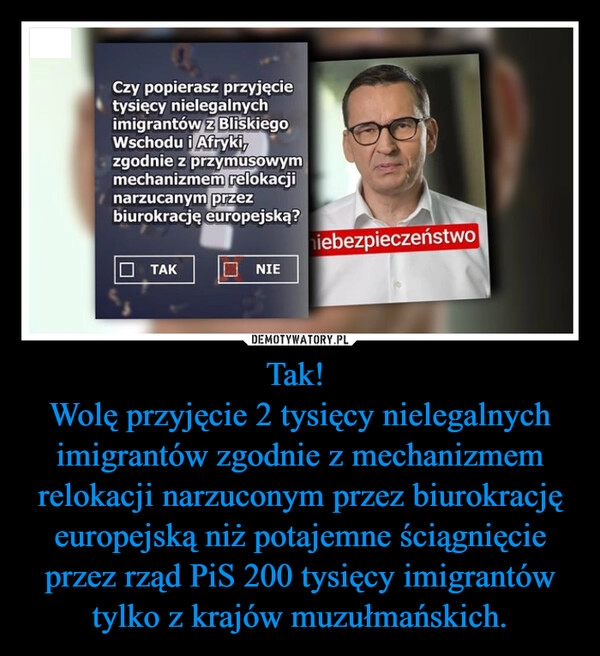 
    Tak! 
Wolę przyjęcie 2 tysięcy nielegalnych imigrantów zgodnie z mechanizmem relokacji narzuconym przez biurokrację europejską niż potajemne ściągnięcie przez rząd PiS 200 tysięcy imigrantów tylko z krajów muzułmańskich.