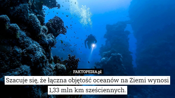 
    Szacuje się, że łączna objętość oceanów na Ziemi wynosi 1,33 mln km sześciennych.