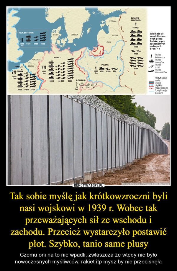 
    Tak sobie myślę jak krótkowzroczni byli nasi wojskowi w 1939 r. Wobec tak przeważających sił ze wschodu i zachodu. Przecież wystarczyło postawić płot. Szybko, tanio same plusy