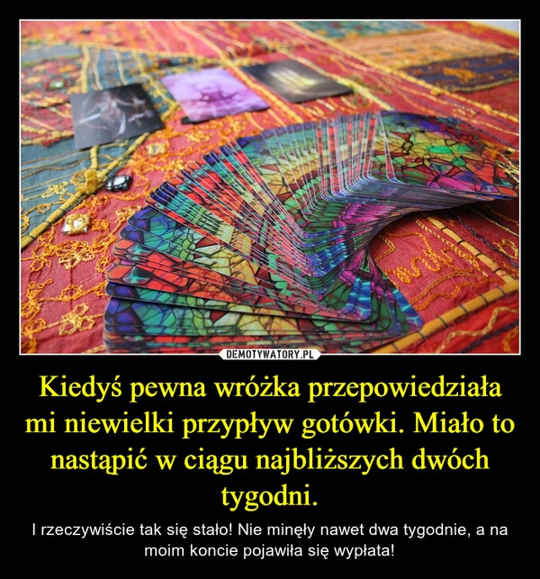 
    Kiedyś pewna wróżka przepowiedziała mi niewielki przypływ gotówki. Miało to nastąpić w ciągu najbliższych dwóch tygodni.