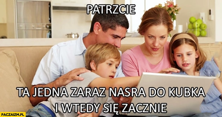
    Patrzcie ta jedna zaraz narobi do kubka i wtedy się zacznie. Cała rodzina ogląda