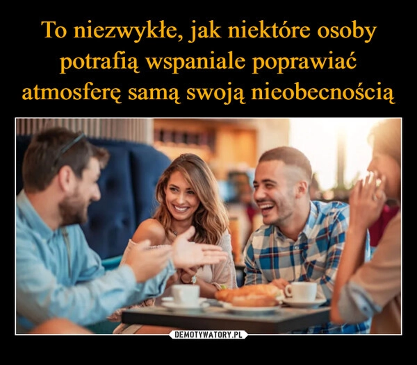 
    To niezwykłe, jak niektóre osoby potrafią wspaniale poprawiać atmosferę samą swoją nieobecnością