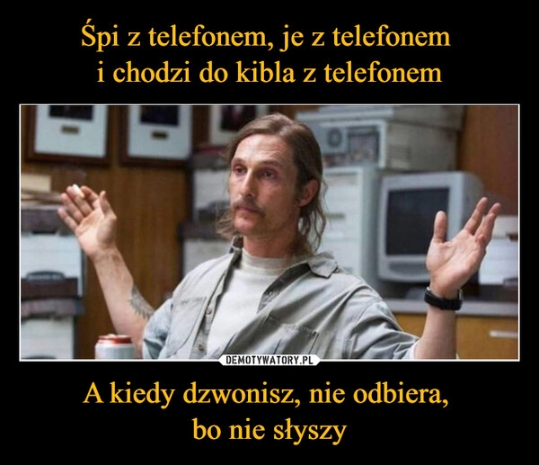 
    Śpi z telefonem, je z telefonem 
i chodzi do kibla z telefonem A kiedy dzwonisz, nie odbiera, 
bo nie słyszy