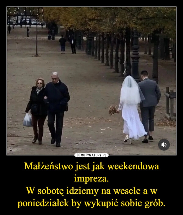 
    Małżeństwo jest jak weekendowa impreza.
W sobotę idziemy na wesele a w poniedziałek by wykupić sobie grób.