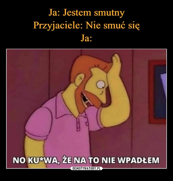 
    Ja: Jestem smutny
Przyjaciele: Nie smuć się
Ja: