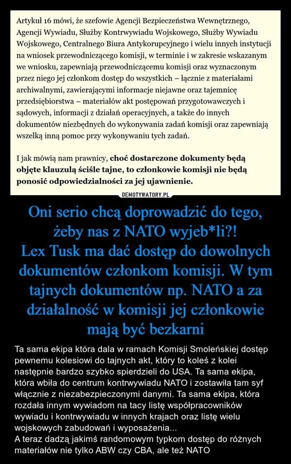 
    Oni serio chcą doprowadzić do tego, żeby nas z NATO wyjeb*li?!
Lex Tusk ma dać dostęp do dowolnych dokumentów członkom komisji. W tym tajnych dokumentów np. NATO a za działalność w komisji jej członkowie mają być bezkarni