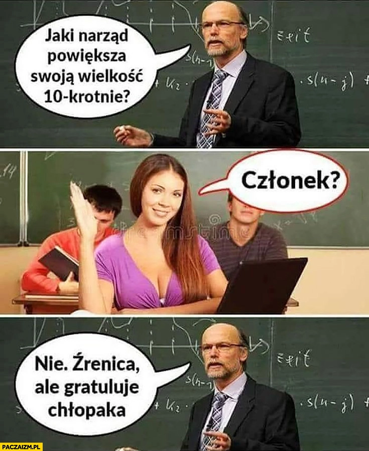 
    Nauczyciel pyta: jaki narząd powiększa swoją wielkość 10-krotnie? Członek laska odpowiada, nie, źrenica ale gratuluję chłopaka