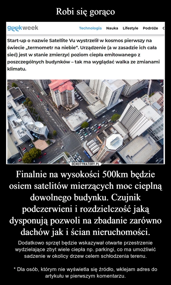 
    Robi się gorąco Finalnie na wysokości 500km będzie osiem satelitów mierzących moc cieplną dowolnego budynku. Czujnik podczerwieni i rozdzielczość jaką dysponują pozwoli na zbadanie zarówno dachów jak i ścian nieruchomości.