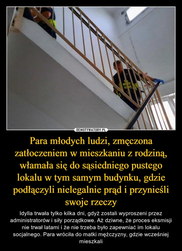 
    Para młodych ludzi, zmęczona zatłoczeniem w mieszkaniu z rodziną, włamała się do sąsiedniego pustego lokalu w tym samym budynku, gdzie podłączyli nielegalnie prąd i przynieśli swoje rzeczy