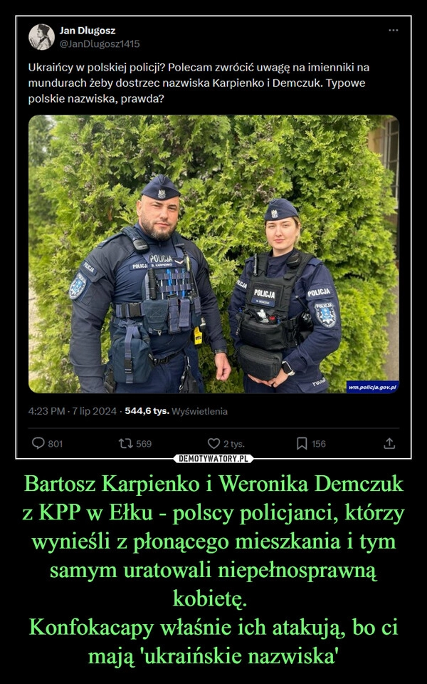 
    Bartosz Karpienko i Weronika Demczuk z KPP w Ełku - polscy policjanci, którzy wynieśli z płonącego mieszkania i tym samym uratowali niepełnosprawną kobietę. 
Konfokacapy właśnie ich atakują, bo ci mają 'ukraińskie nazwiska'