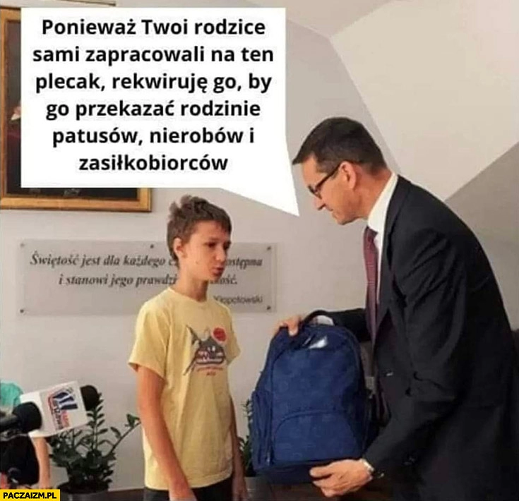 
    Morawiecki do dzieciaka ponieważ twoi rodzice sami zapracowali na ten plecak rekwiruje go by przekazać rodzinie patusów, nierobów i zasiłkobiorców