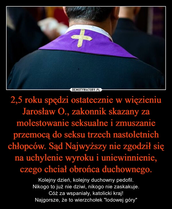 
    2,5 roku spędzi ostatecznie w więzieniu Jarosław O., zakonnik skazany za molestowanie seksualne i zmuszanie przemocą do seksu trzech nastoletnich chłopców. Sąd Najwyższy nie zgodził się na uchylenie wyroku i uniewinnienie, czego chciał obrońca duchownego.