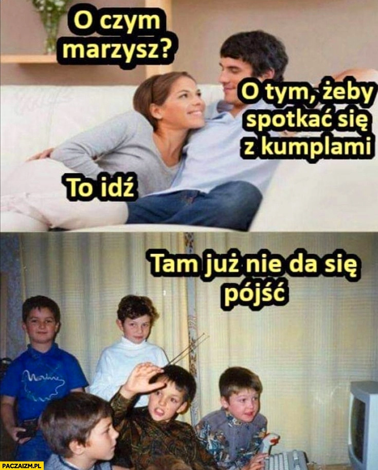 
    O czym marzysz? O tym żeby spotkać się z kumplami, to idź tam już nie da się pójść dzieciństwo