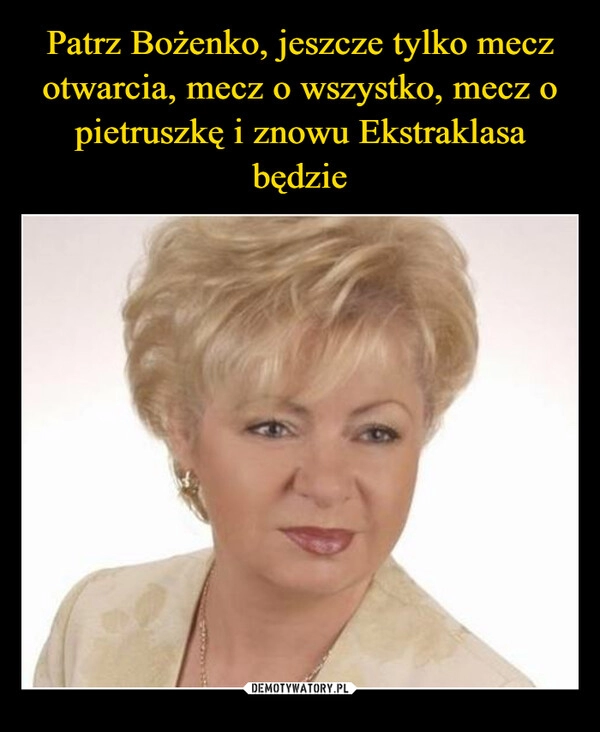 
    
Patrz Bożenko, jeszcze tylko mecz otwarcia, mecz o wszystko, mecz o pietruszkę i znowu Ekstraklasa będzie 