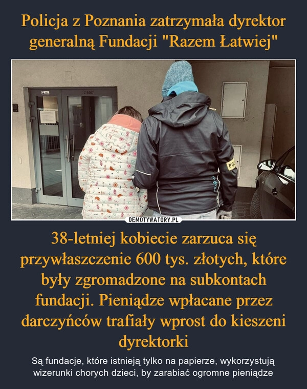 
    Policja z Poznania zatrzymała dyrektor generalną Fundacji "Razem Łatwiej" 38-letniej kobiecie zarzuca się przywłaszczenie 600 tys. złotych, które były zgromadzone na subkontach fundacji. Pieniądze wpłacane przez darczyńców trafiały wprost do kieszeni dyrektorki