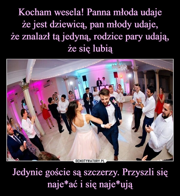 
    Kocham wesela! Panna młoda udaje
że jest dziewicą, pan młody udaje,
że znalazł tą jedyną, rodzice pary udają,
że się lubią Jedynie goście są szczerzy. Przyszli się naje*ać i się naje*ują