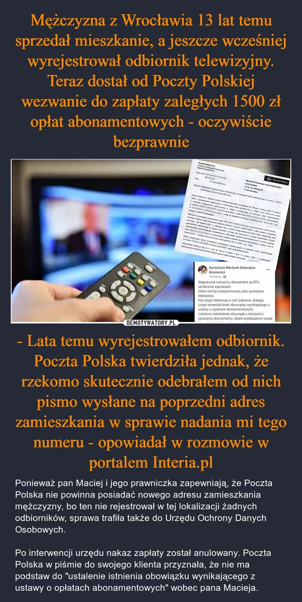 
    Mężczyzna z Wrocławia 13 lat temu sprzedał mieszkanie, a jeszcze wcześniej wyrejestrował odbiornik telewizyjny. Teraz dostał od Poczty Polskiej wezwanie do zapłaty zaległych 1500 zł opłat abonamentowych - oczywiście bezprawnie - Lata temu wyrejestrowałem odbiornik. Poczta Polska twierdziła jednak, że rzekomo skutecznie odebrałem od nich pismo wysłane na poprzedni adres zamieszkania w sprawie nadania mi tego numeru - opowiadał w rozmowie w portalem Interia.pl