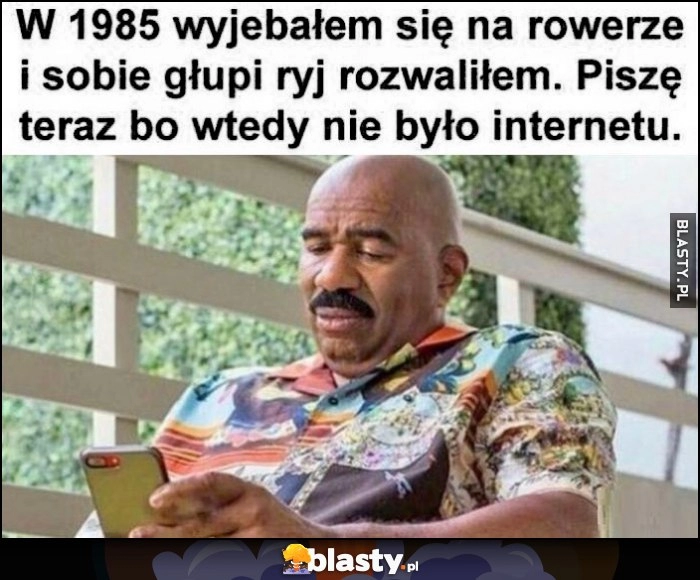 
    W 1985 wywaliłem się na rowerze i głupi ryj rozwaliłem, piszę teraz bo wtedy nie było internetu