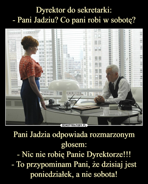 
    Dyrektor do sekretarki:
- Pani Jadziu? Co pani robi w sobotę? Pani Jadzia odpowiada rozmarzonym głosem:
- Nic nie robię Panie Dyrektorze!!!
- To przypominam Pani, że dzisiaj jest poniedziałek, a nie sobota!