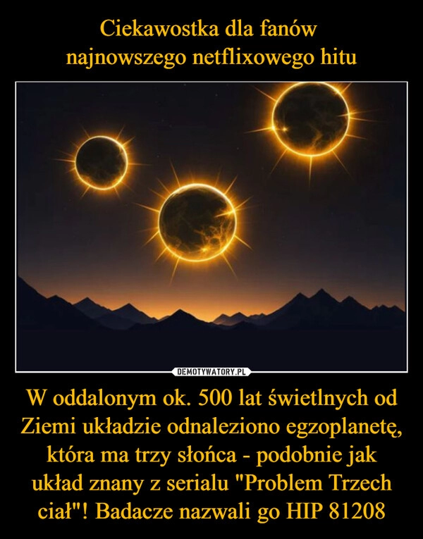 
    Ciekawostka dla fanów 
najnowszego netflixowego hitu W oddalonym ok. 500 lat świetlnych od Ziemi układzie odnaleziono egzoplanetę, która ma trzy słońca - podobnie jak układ znany z serialu "Problem Trzech ciał"! Badacze nazwali go HIP 81208