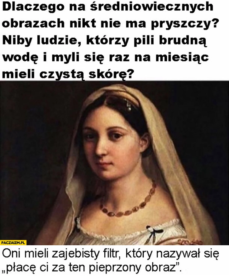 
    Dlaczego na średniowiecznych obrazach nikt nie ma pryszczy? Bo mieli filtr który się nazywał płacę Ci za ten pieprzony obraz