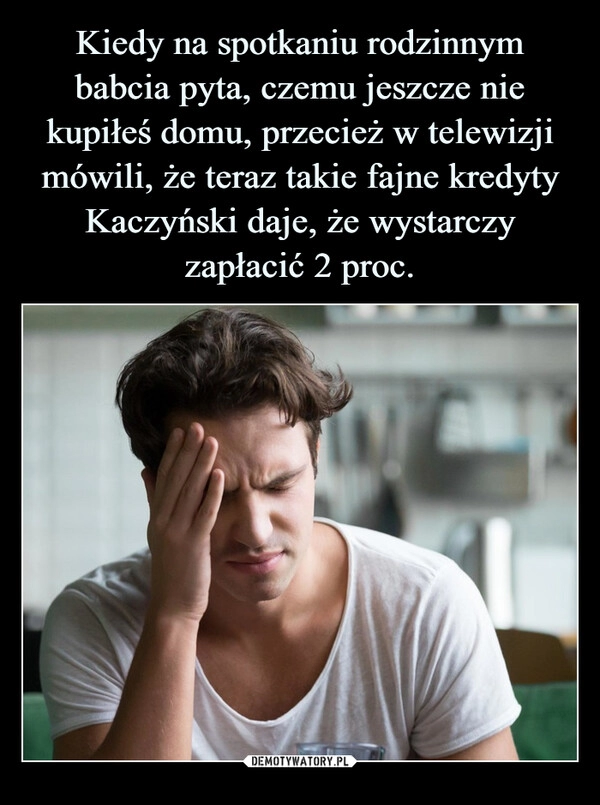 
    Kiedy na spotkaniu rodzinnym babcia pyta, czemu jeszcze nie kupiłeś domu, przecież w telewizji mówili, że teraz takie fajne kredyty Kaczyński daje, że wystarczy zapłacić 2 proc.