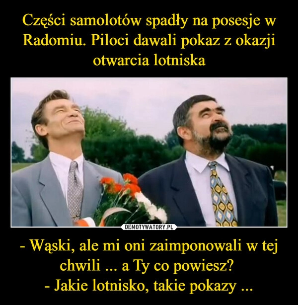 
    Części samolotów spadły na posesje w Radomiu. Piloci dawali pokaz z okazji otwarcia lotniska - Wąski, ale mi oni zaimponowali w tej chwili ... a Ty co powiesz? 
- Jakie lotnisko, takie pokazy ...