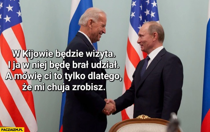 
    Biden do Putina w Kijowie będzie wizyta i ja w niej będę brał odział a mówię Ci to tylko dlatego, że nic mi nie zrobisz