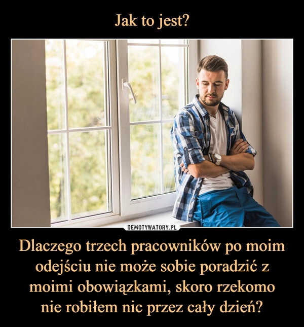 
    Jak to jest? Dlaczego trzech pracowników po moim odejściu nie może sobie poradzić z moimi obowiązkami, skoro rzekomo
nie robiłem nic przez cały dzień?