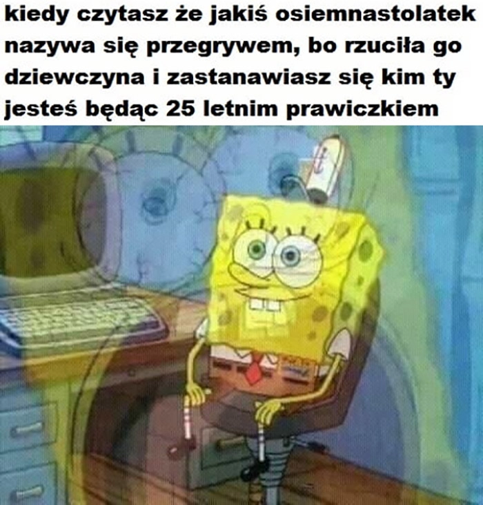 
    Kiedy czytasz, że jakiś osiemnastolatek nazywa się przegrywem bo rzuciła go dziewczyna i zastanawiasz się kim Ty jesteś będąc 25 letnim prawiczkiem Spongebob