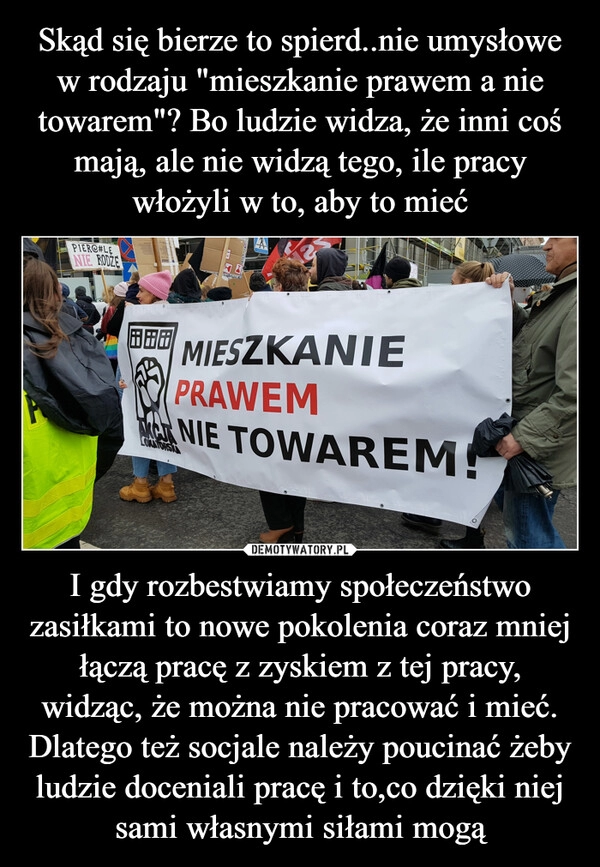 
    Skąd się bierze to spierd..nie umysłowe w rodzaju "mieszkanie prawem a nie towarem"? Bo ludzie widza, że inni coś mają, ale nie widzą tego, ile pracy włożyli w to, aby to mieć I gdy rozbestwiamy społeczeństwo zasiłkami to nowe pokolenia coraz mniej łączą pracę z zyskiem z tej pracy, widząc, że można nie pracować i mieć. Dlatego też socjale należy poucinać żeby ludzie doceniali pracę i to,co dzięki niej sami własnymi siłami mogą