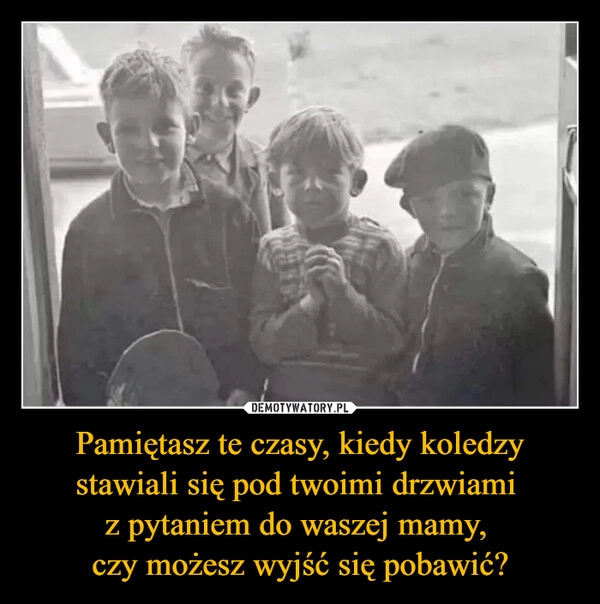 
    Pamiętasz te czasy, kiedy koledzy stawiali się pod twoimi drzwiami 
z pytaniem do waszej mamy, 
czy możesz wyjść się pobawić?