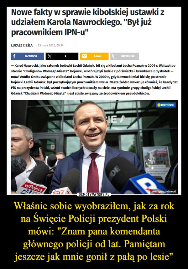 
    Właśnie sobie wyobraziłem, jak za rok na Święcie Policji prezydent Polski mówi: "Znam pana komendanta głównego policji od lat. Pamiętam jeszcze jak mnie gonił z pałą po lesie"