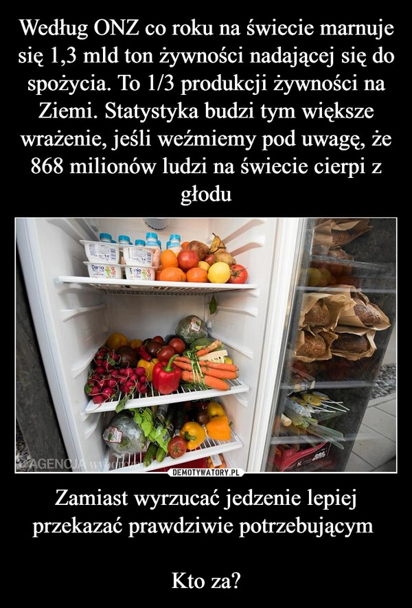 
    Według ONZ co roku na świecie marnuje się 1,3 mld ton żywności nadającej się do spożycia. To 1/3 produkcji żywności na Ziemi. Statystyka budzi tym większe wrażenie, jeśli weźmiemy pod uwagę, że 868 milionów ludzi na świecie cierpi z głodu Zamiast wyrzucać jedzenie lepiej przekazać prawdziwie potrzebującym 

Kto za?