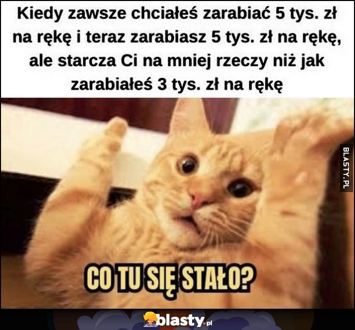 
    Kiedy zawsze chciałeś zarabiać 5 tysięcy, teraz tyle zarabiasz, a starcza Ci na mniej rzeczy niż jak zarabiałeś 3 tysiące na rękę. Kot co tu się stało?