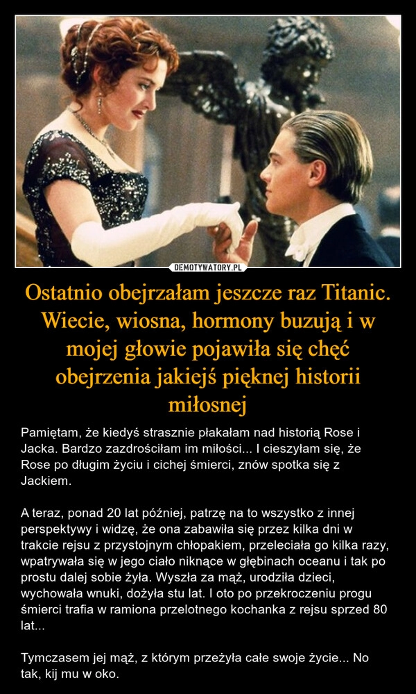 
    Ostatnio obejrzałam jeszcze raz Titanic. Wiecie, wiosna, hormony buzują i w mojej głowie pojawiła się chęć obejrzenia jakiejś pięknej historii miłosnej