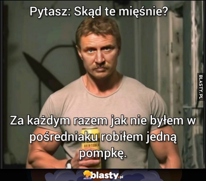 
    Przypakowany Ferdek Kiepski: pytasz skąd te mięśnie? Za każdym razem jak nie byłem w pośredniaku robiłem jedną pompkę