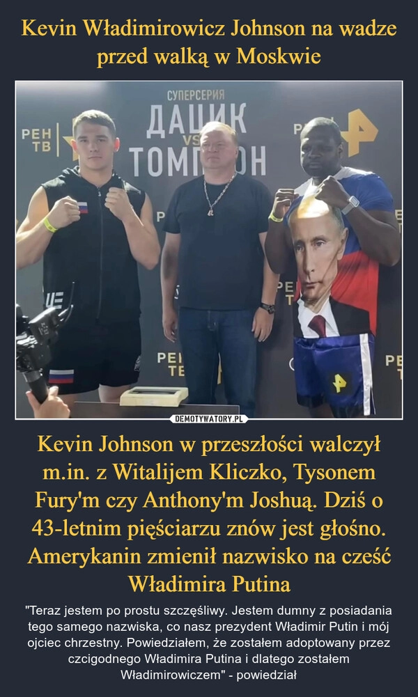 
    Kevin Władimirowicz Johnson na wadze przed walką w Moskwie Kevin Johnson w przeszłości walczył m.in. z Witalijem Kliczko, Tysonem Fury'm czy Anthony'm Joshuą. Dziś o 43-letnim pięściarzu znów jest głośno. Amerykanin zmienił nazwisko na cześć Władimira Putina