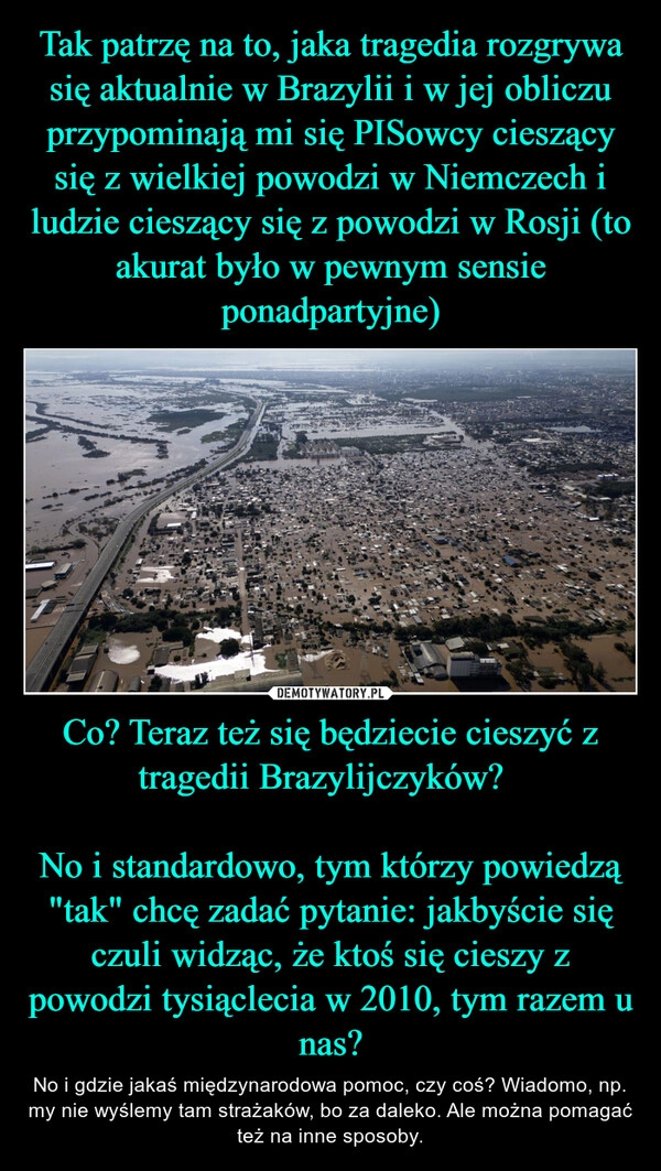 
    Tak patrzę na to, jaka tragedia rozgrywa się aktualnie w Brazylii i w jej obliczu przypominają mi się PISowcy cieszący się z wielkiej powodzi w Niemczech i ludzie cieszący się z powodzi w Rosji (to akurat było w pewnym sensie ponadpartyjne) Co? Teraz też się będziecie cieszyć z tragedii Brazylijczyków?  

No i standardowo, tym którzy powiedzą "tak" chcę zadać pytanie: jakbyście się czuli widząc, że ktoś się cieszy z powodzi tysiąclecia w 2010, tym razem u nas?